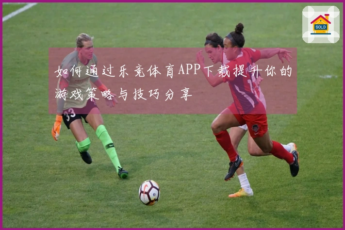 如何通过乐竞体育APP下载提升你的游戏策略与技巧分享