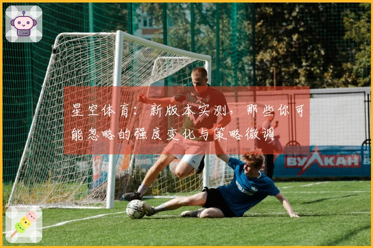 星空体育：新版本实测，那些你可能忽略的强度变化与策略微调