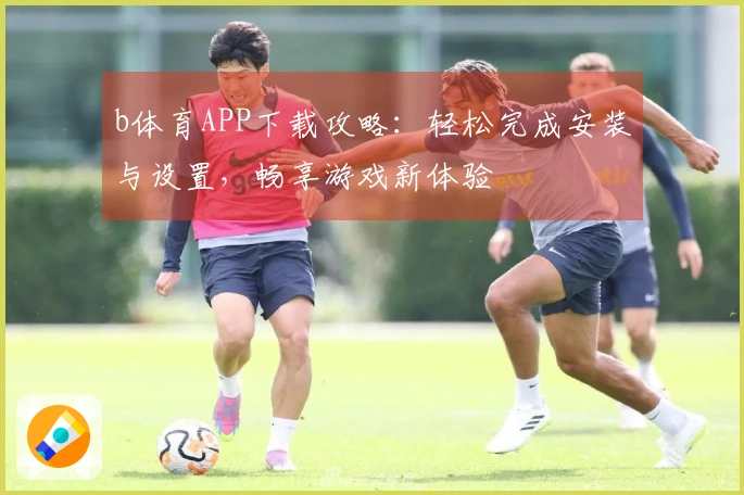 b体育APP下载攻略：轻松完成安装与设置，畅享游戏新体验