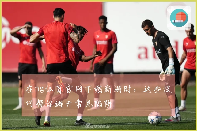 在ng体育官网下载新游时，这些技巧帮你避开常见陷阱