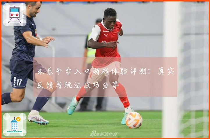 米乐平台入口游戏体验评测：真实反馈与玩法技巧分享