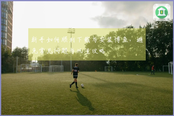 新手如何顺利下载与安装博鱼，避免常见问题与坑洼攻略