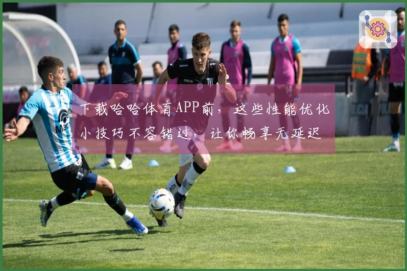 下载哈哈体育APP前,这些性能优化小技巧不容错过,让你畅享无延迟游戏体验!