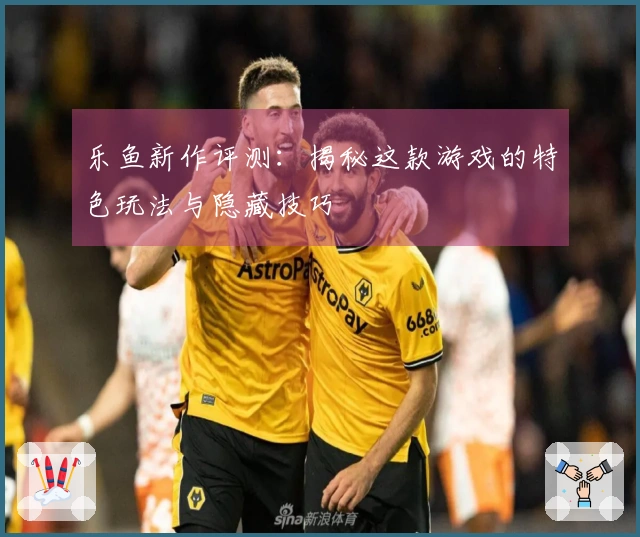 乐鱼新作评测：揭秘这款游戏的特色玩法与隐藏技巧