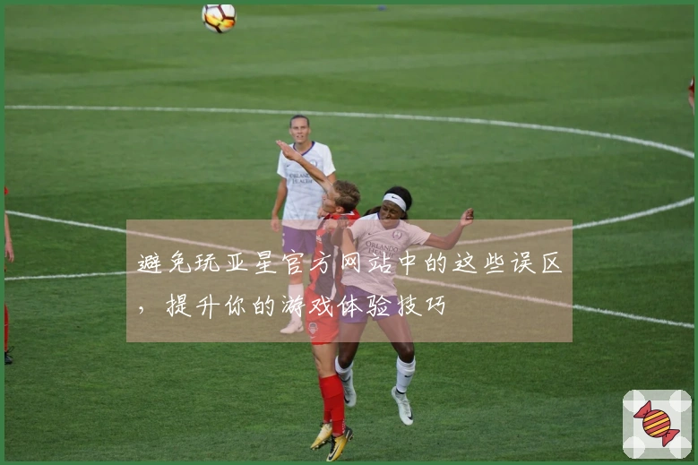 避免玩亚星官方网站中的这些误区，提升你的游戏体验技巧