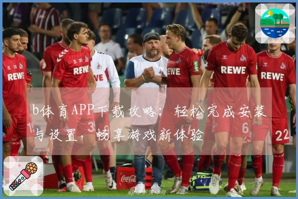 b体育APP下载攻略：轻松完成安装与设置，畅享游戏新体验