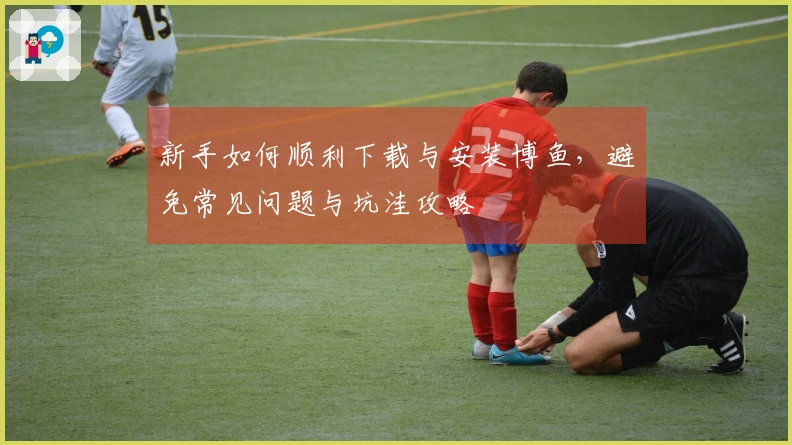 新手如何顺利下载与安装博鱼，避免常见问题与坑洼攻略