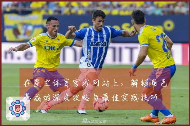 在星空体育官方网站上，解锁角色养成的深度攻略与最佳实践技巧