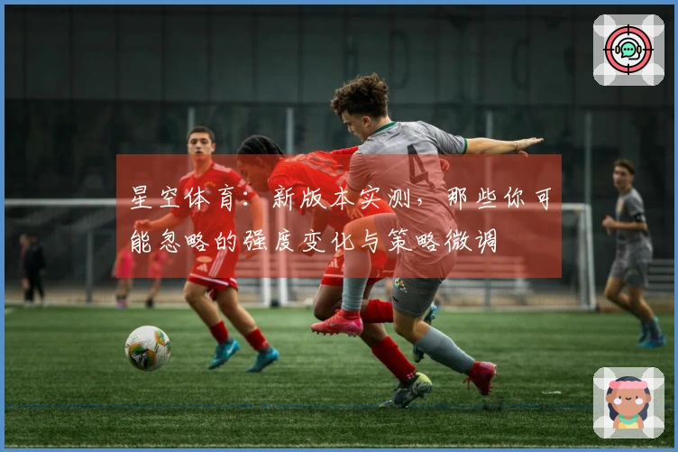 星空体育：新版本实测，那些你可能忽略的强度变化与策略微调